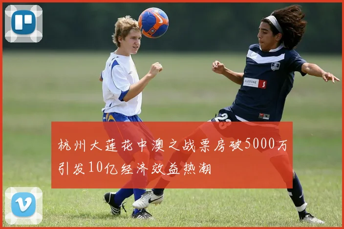 杭州大莲花中澳之战票房破5000万引发10亿经济效益热潮