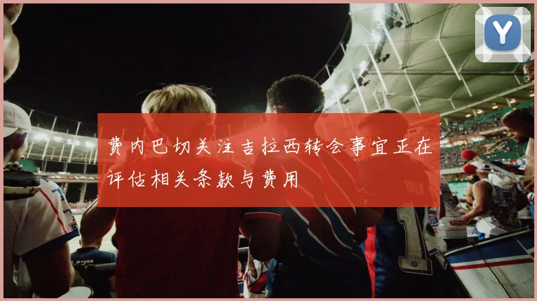 费内巴切关注吉拉西转会事宜正在评估相关条款与费用