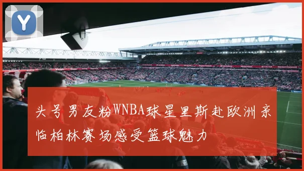 头号男友粉WNBA球星里斯赴欧洲亲临柏林赛场感受篮球魅力