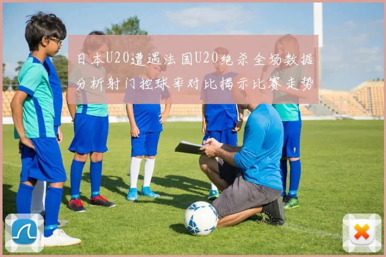 日本U20遭遇法国U20绝杀全场数据分析射门控球率对比揭示比赛走势