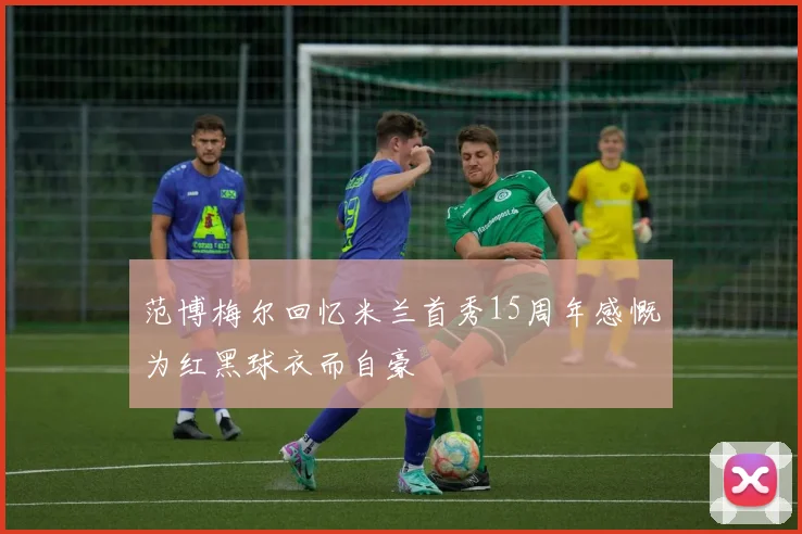 范博梅尔回忆米兰首秀15周年感慨为红黑球衣而自豪