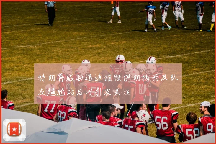 特朗普威胁迅速摧毁伊朗梅西及队友尴尬站后方引发关注