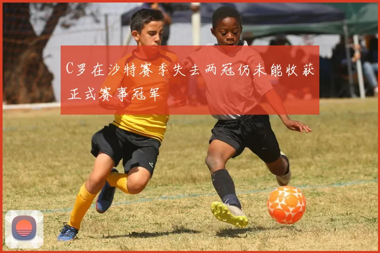 C罗在沙特赛季失去两冠仍未能收获正式赛事冠军