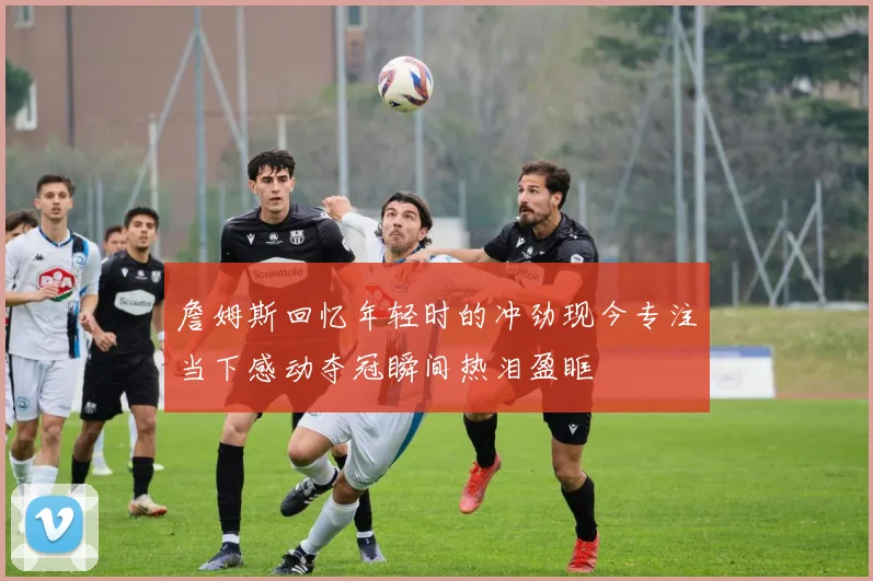 詹姆斯回忆年轻时的冲劲现今专注当下感动夺冠瞬间热泪盈眶