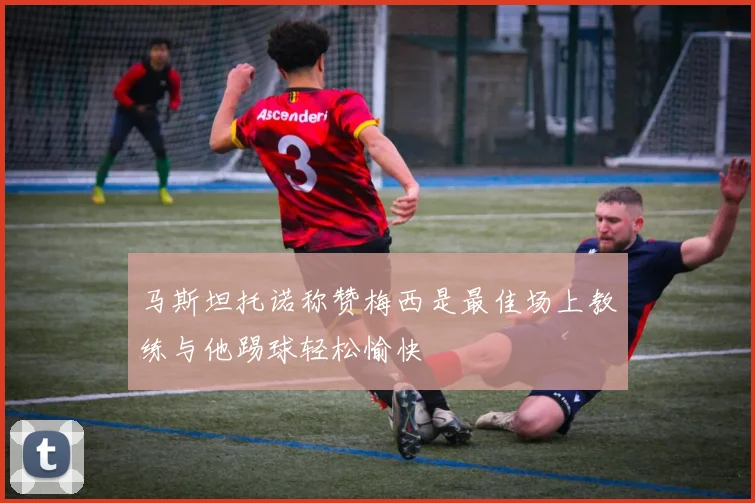 马斯坦托诺称赞梅西是最佳场上教练与他踢球轻松愉快
