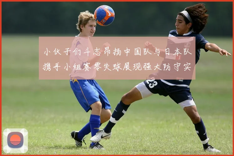 小伙子们斗志昂扬中国队与日本队携手小组赛零失球展现强大防守实力