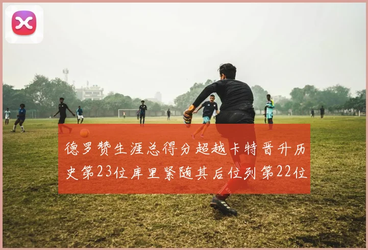 德罗赞生涯总得分超越卡特晋升历史第23位库里紧随其后位列第22位