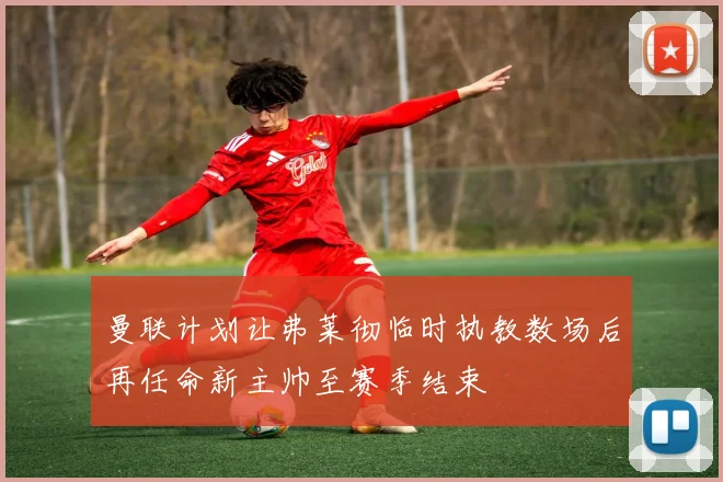 曼联计划让弗莱彻临时执教数场后再任命新主帅至赛季结束