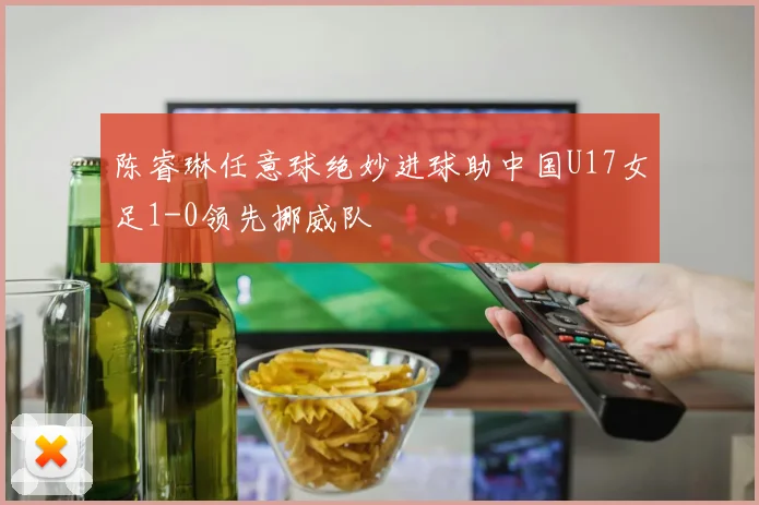 陈睿琳任意球绝妙进球助中国U17女足1-0领先挪威队