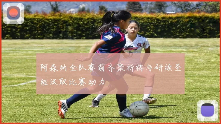 阿森纳全队赛前齐聚祈祷与研读圣经汲取比赛动力
