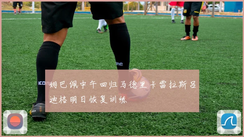 姆巴佩中午回归马德里卡雷拉斯吕迪格明日恢复训练