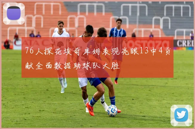 76人探花埃奇库姆表现亮眼13中4贡献全面数据助球队大胜