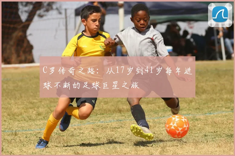 C罗传奇之路：从17岁到41岁每年进球不断的足球巨星之旅