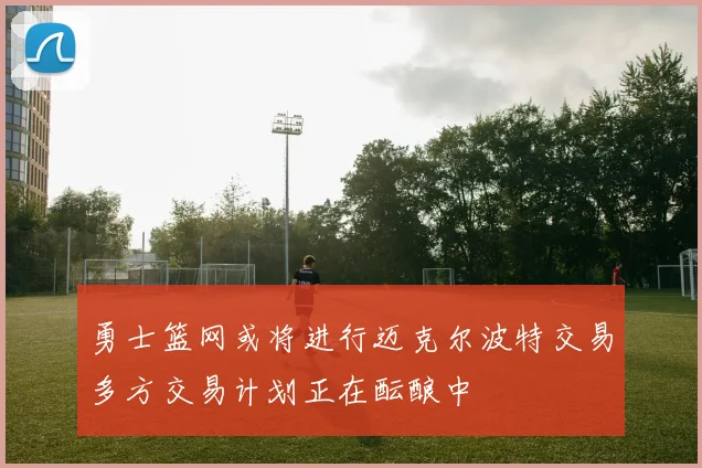 勇士篮网或将进行迈克尔波特交易多方交易计划正在酝酿中