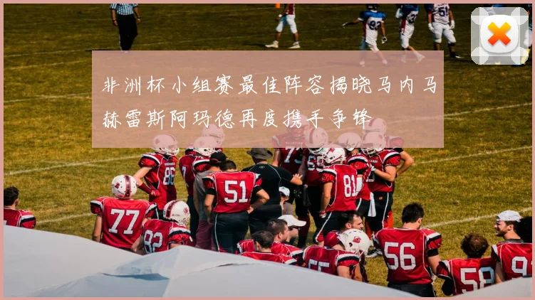 非洲杯小组赛最佳阵容揭晓马内马赫雷斯阿玛德再度携手争锋