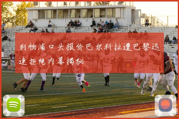 利物浦口头报价巴尔科拉遭巴黎迅速拒绝内幕揭秘
