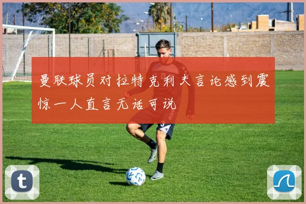 曼联球员对拉特克利夫言论感到震惊一人直言无话可说