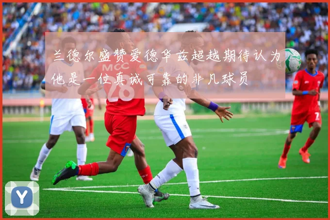 兰德尔盛赞爱德华兹超越期待认为他是一位真诚可靠的非凡球员