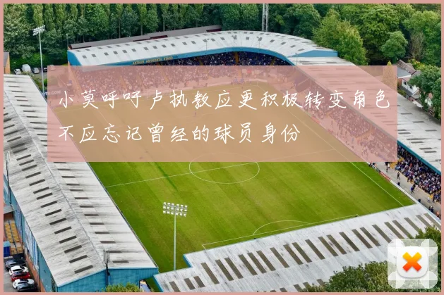 小莫呼吁卢执教应更积极转变角色不应忘记曾经的球员身份