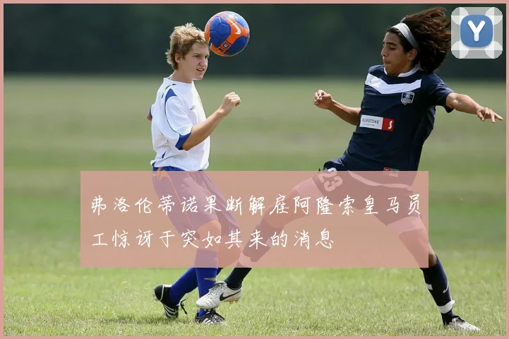 弗洛伦蒂诺果断解雇阿隆索皇马员工惊讶于突如其来的消息