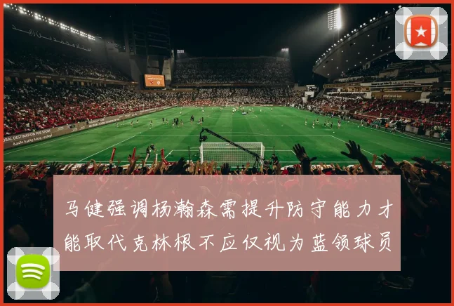 马健强调杨瀚森需提升防守能力才能取代克林根不应仅视为蓝领球员