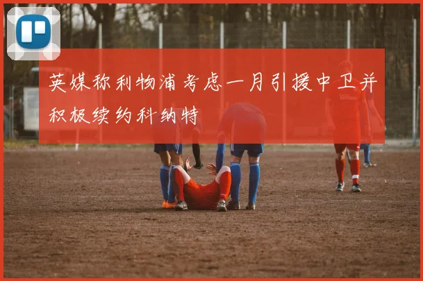 英媒称利物浦考虑一月引援中卫并积极续约科纳特
