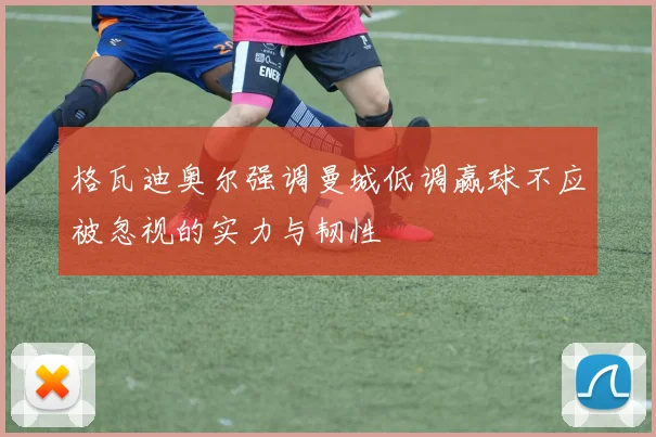 格瓦迪奥尔强调曼城低调赢球不应被忽视的实力与韧性