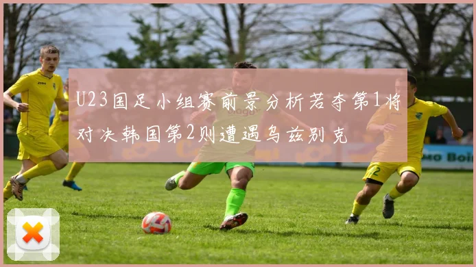 U23国足小组赛前景分析若夺第1将对决韩国第2则遭遇乌兹别克