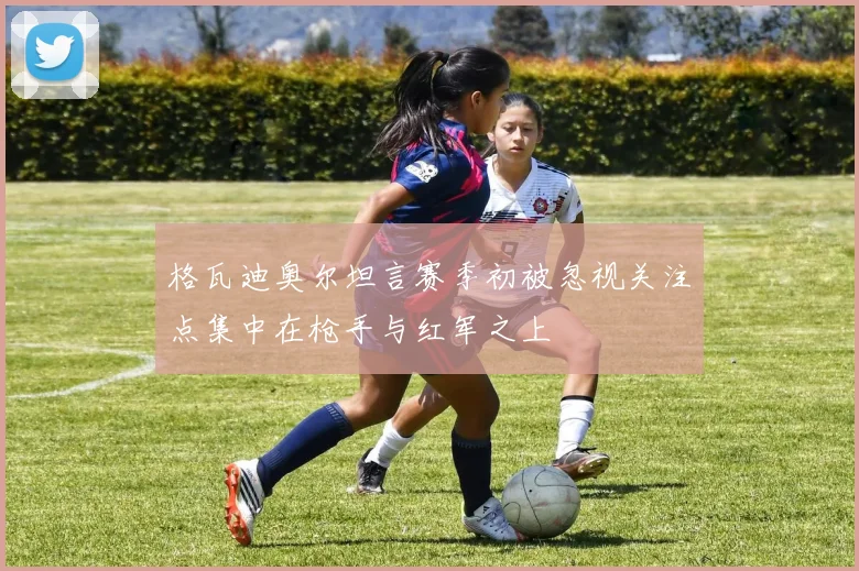 格瓦迪奥尔坦言赛季初被忽视关注点集中在枪手与红军之上