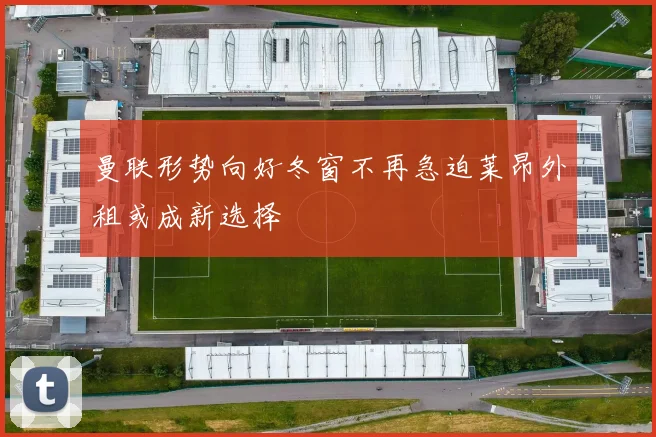 曼联形势向好冬窗不再急迫莱昂外租或成新选择
