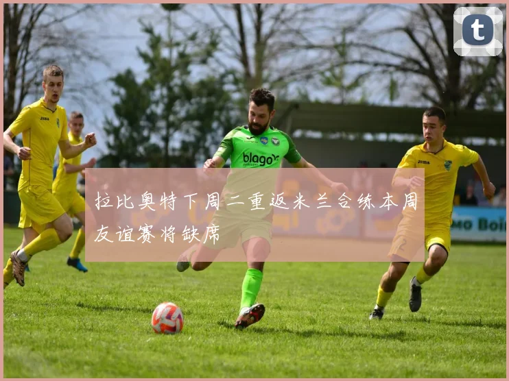 拉比奥特下周二重返米兰合练本周友谊赛将缺席