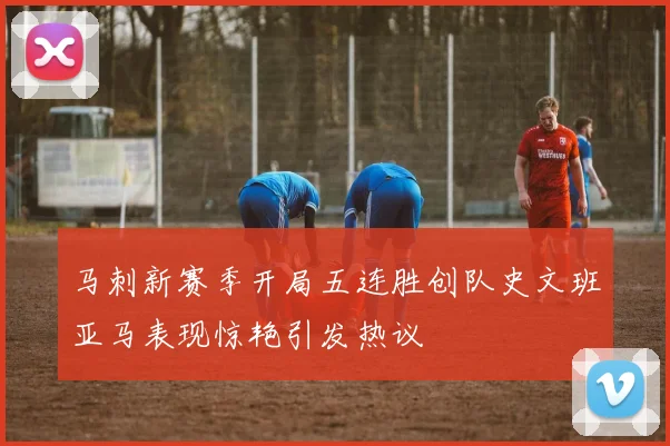 马刺新赛季开局五连胜创队史文班亚马表现惊艳引发热议