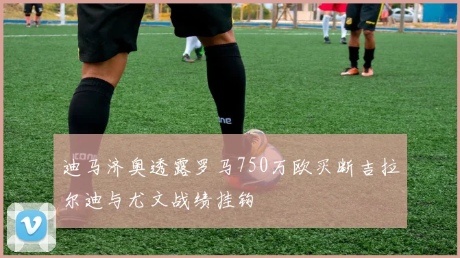 迪马济奥透露罗马750万欧买断吉拉尔迪与尤文战绩挂钩