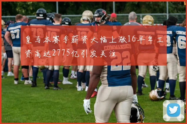 皇马本赛季薪资大幅上涨16半年工资高达2775亿引发关注