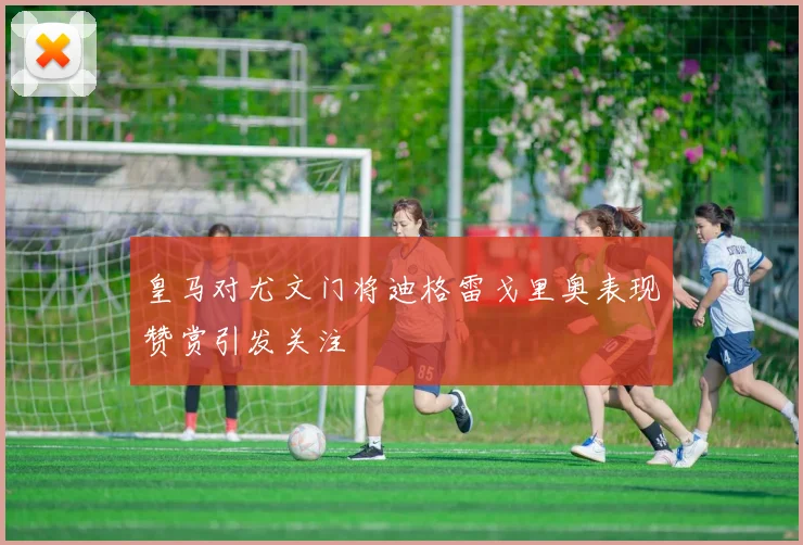 皇马对尤文门将迪格雷戈里奥表现赞赏引发关注