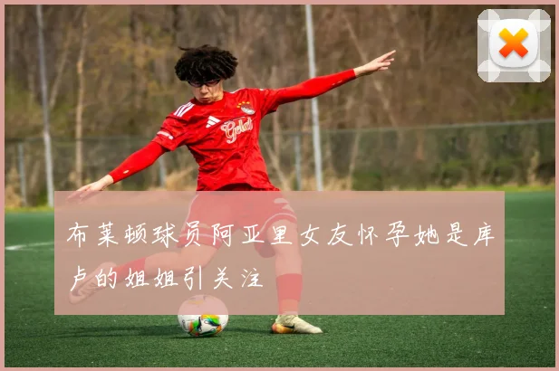 布莱顿球员阿亚里女友怀孕她是库卢的姐姐引关注