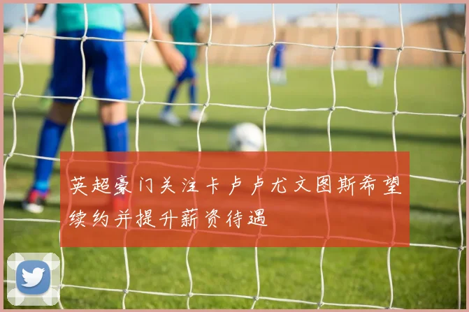 英超豪门关注卡卢卢尤文图斯希望续约并提升薪资待遇