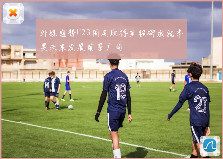 外媒盛赞U23国足取得里程碑成就李昊未来发展前景广阔