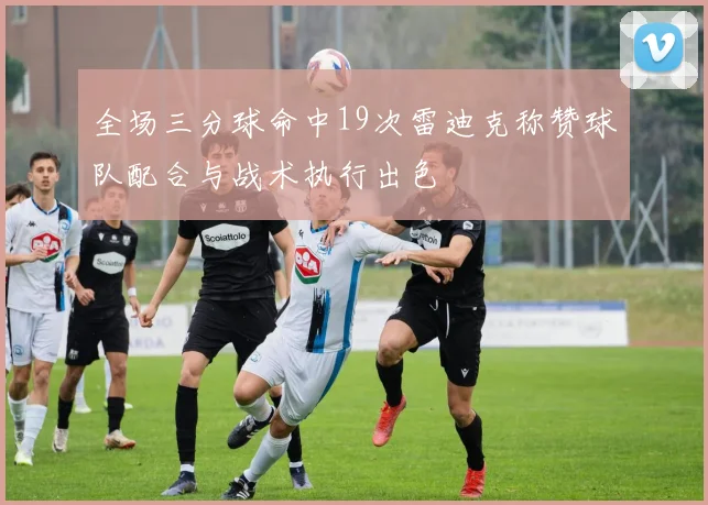 全场三分球命中19次雷迪克称赞球队配合与战术执行出色